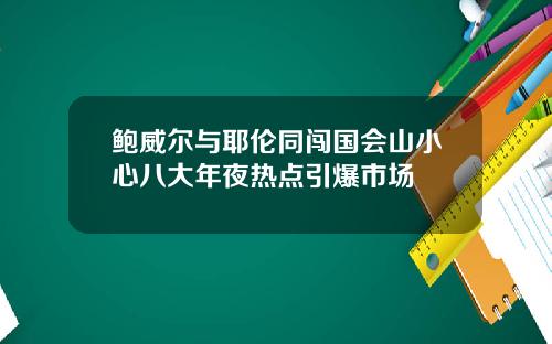 鲍威尔与耶伦同闯国会山小心八大年夜热点引爆市场