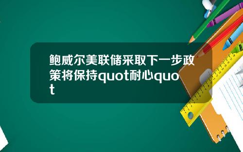 鲍威尔美联储采取下一步政策将保持quot耐心quot