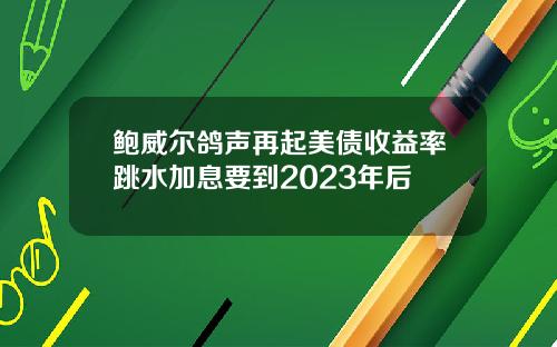 鲍威尔鸽声再起美债收益率跳水加息要到2023年后