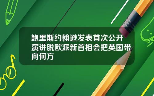 鲍里斯约翰逊发表首次公开演讲脱欧派新首相会把英国带向何方