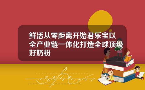鲜活从零距离开始君乐宝以全产业链一体化打造全球顶级好奶粉