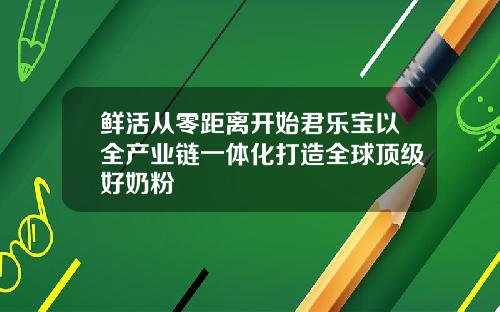 鲜活从零距离开始君乐宝以全产业链一体化打造全球顶级好奶粉