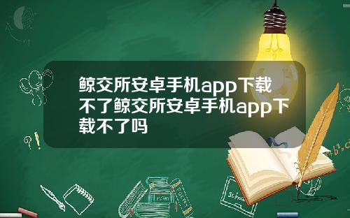 鲸交所安卓手机app下载不了鲸交所安卓手机app下载不了吗