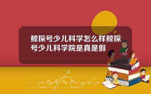 鲸探号少儿科学怎么样鲸探号少儿科学院是真是假