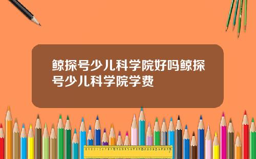 鲸探号少儿科学院好吗鲸探号少儿科学院学费