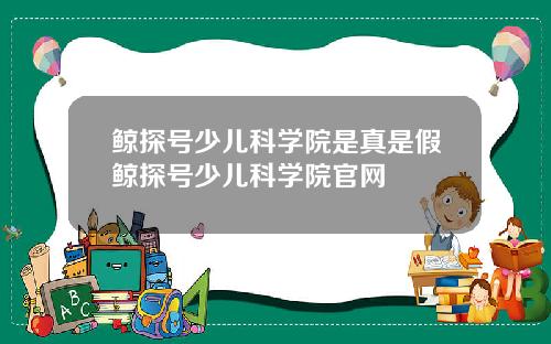 鲸探号少儿科学院是真是假鲸探号少儿科学院官网