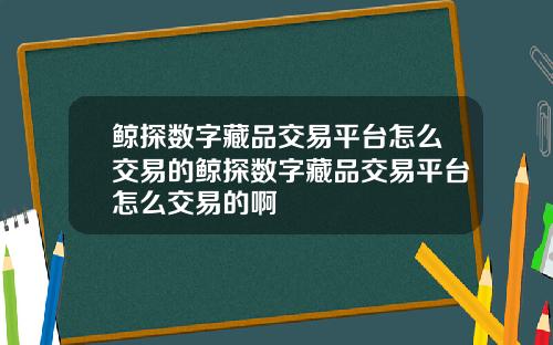 鲸探数字藏品交易平台怎么交易的鲸探数字藏品交易平台怎么交易的啊