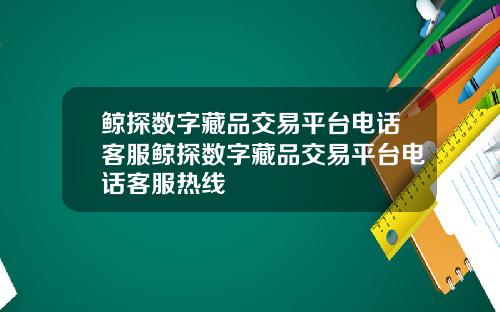 鲸探数字藏品交易平台电话客服鲸探数字藏品交易平台电话客服热线