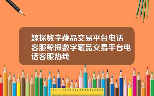 鲸探数字藏品交易平台电话客服鲸探数字藏品交易平台电话客服热线