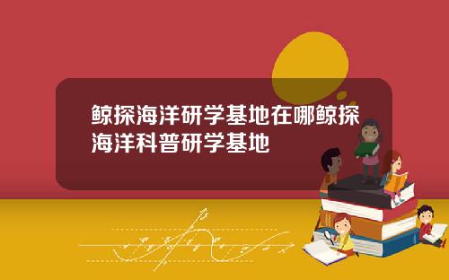 鲸探海洋研学基地在哪鲸探海洋科普研学基地