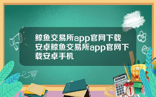 鲸鱼交易所app官网下载安卓鲸鱼交易所app官网下载安卓手机