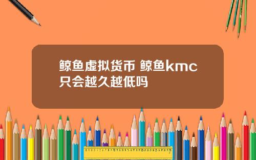 鲸鱼虚拟货币 鲸鱼kmc只会越久越低吗