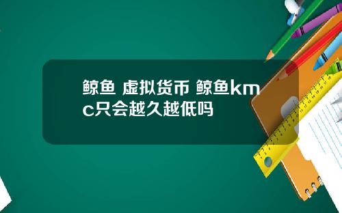 鲸鱼 虚拟货币 鲸鱼kmc只会越久越低吗
