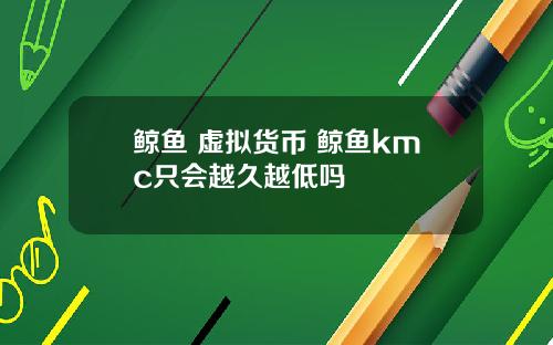 鲸鱼 虚拟货币 鲸鱼kmc只会越久越低吗