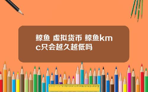鲸鱼 虚拟货币 鲸鱼kmc只会越久越低吗