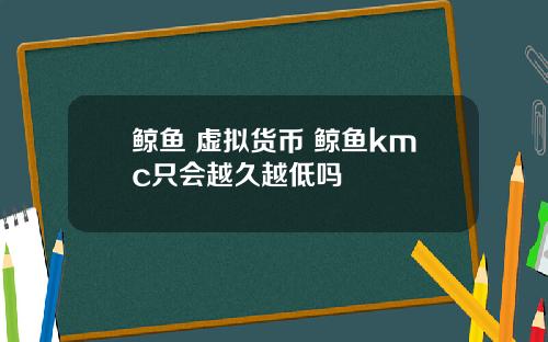 鲸鱼 虚拟货币 鲸鱼kmc只会越久越低吗