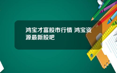 鸿宝才富股市行情 鸿宝资源最新股吧