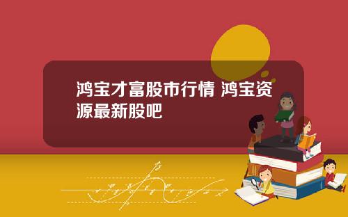 鸿宝才富股市行情 鸿宝资源最新股吧