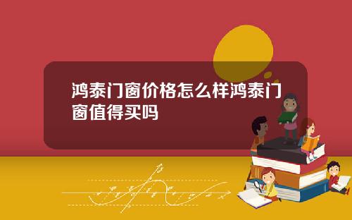 鸿泰门窗价格怎么样鸿泰门窗值得买吗