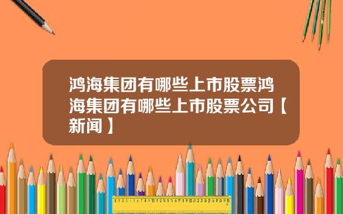 鸿海集团有哪些上市股票鸿海集团有哪些上市股票公司【新闻】