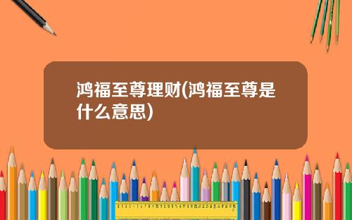 鸿福至尊理财(鸿福至尊是什么意思)