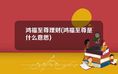 鸿福至尊理财(鸿福至尊是什么意思)