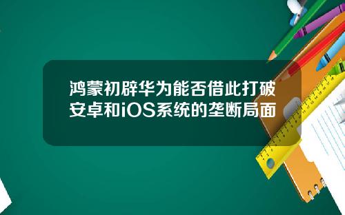 鸿蒙初辟华为能否借此打破安卓和iOS系统的垄断局面