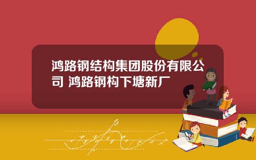 鸿路钢结构集团股份有限公司 鸿路钢构下塘新厂