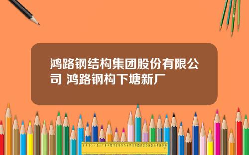 鸿路钢结构集团股份有限公司 鸿路钢构下塘新厂