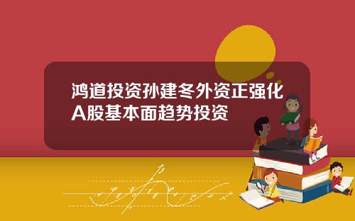鸿道投资孙建冬外资正强化A股基本面趋势投资