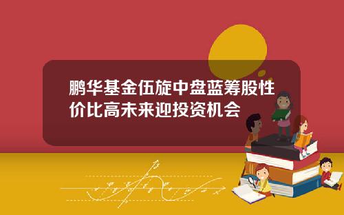 鹏华基金伍旋中盘蓝筹股性价比高未来迎投资机会