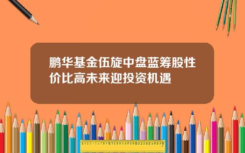 鹏华基金伍旋中盘蓝筹股性价比高未来迎投资机遇