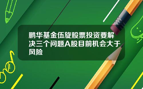 鹏华基金伍旋股票投资要解决三个问题A股目前机会大于风险