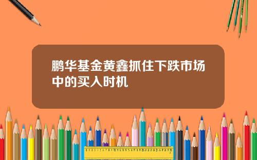 鹏华基金黄鑫抓住下跌市场中的买入时机