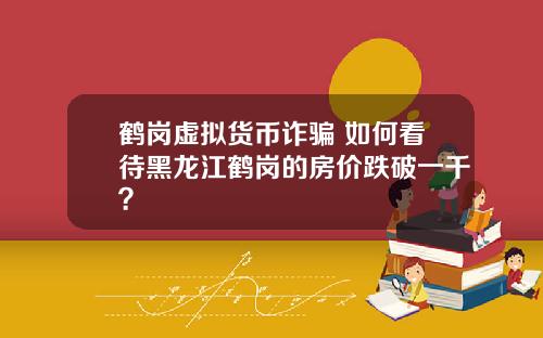 鹤岗虚拟货币诈骗 如何看待黑龙江鹤岗的房价跌破一千？