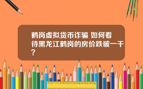 鹤岗虚拟货币诈骗 如何看待黑龙江鹤岗的房价跌破一千？