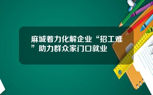 麻城着力化解企业“招工难”助力群众家门口就业