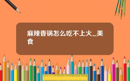 麻辣香锅怎么吃不上火_美食