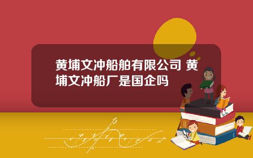 黄埔文冲船舶有限公司 黄埔文冲船厂是国企吗