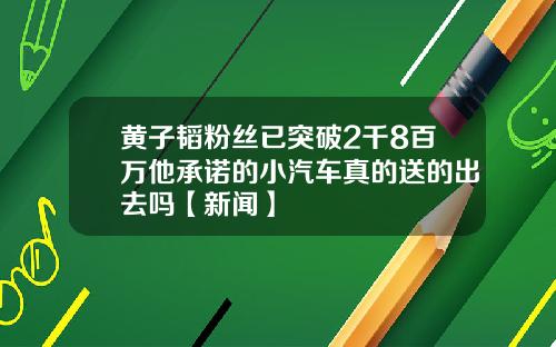黄子韬粉丝已突破2千8百万他承诺的小汽车真的送的出去吗【新闻】