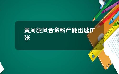 黄河旋风合金粉产能迅速扩张