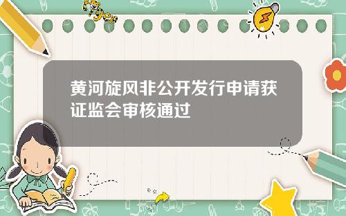黄河旋风非公开发行申请获证监会审核通过