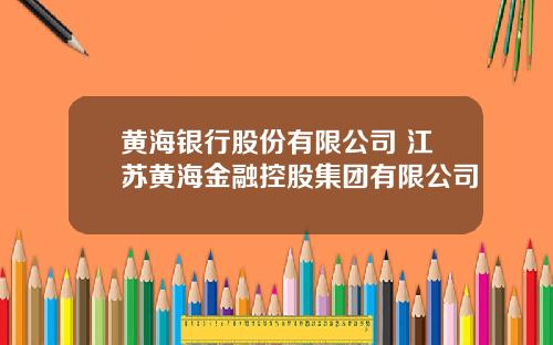 黄海银行股份有限公司 江苏黄海金融控股集团有限公司
