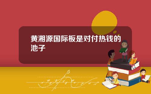 黄湘源国际板是对付热钱的池子
