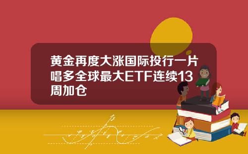 黄金再度大涨国际投行一片唱多全球最大ETF连续13周加仓