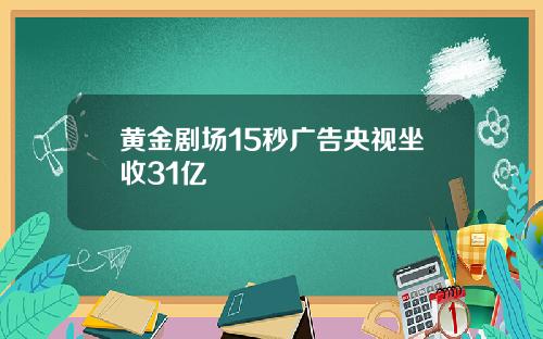 黄金剧场15秒广告央视坐收31亿