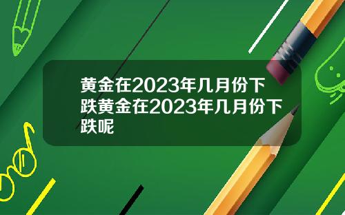 黄金在2023年几月份下跌黄金在2023年几月份下跌呢