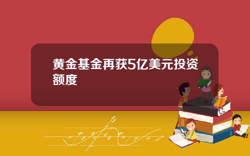 黄金基金再获5亿美元投资额度