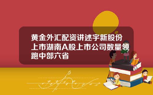 黄金外汇配资讲述宇新股份上市湖南A股上市公司数量领跑中部六省