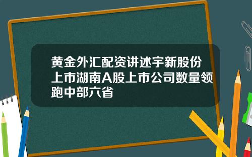 黄金外汇配资讲述宇新股份上市湖南A股上市公司数量领跑中部六省